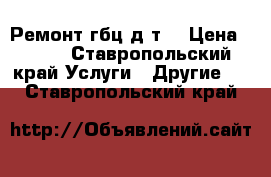 Ремонт гбц д т  › Цена ­ 100 - Ставропольский край Услуги » Другие   . Ставропольский край